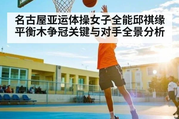 名古屋亚运体操女子全能邱祺缘平衡木争冠关键与对手全景分析